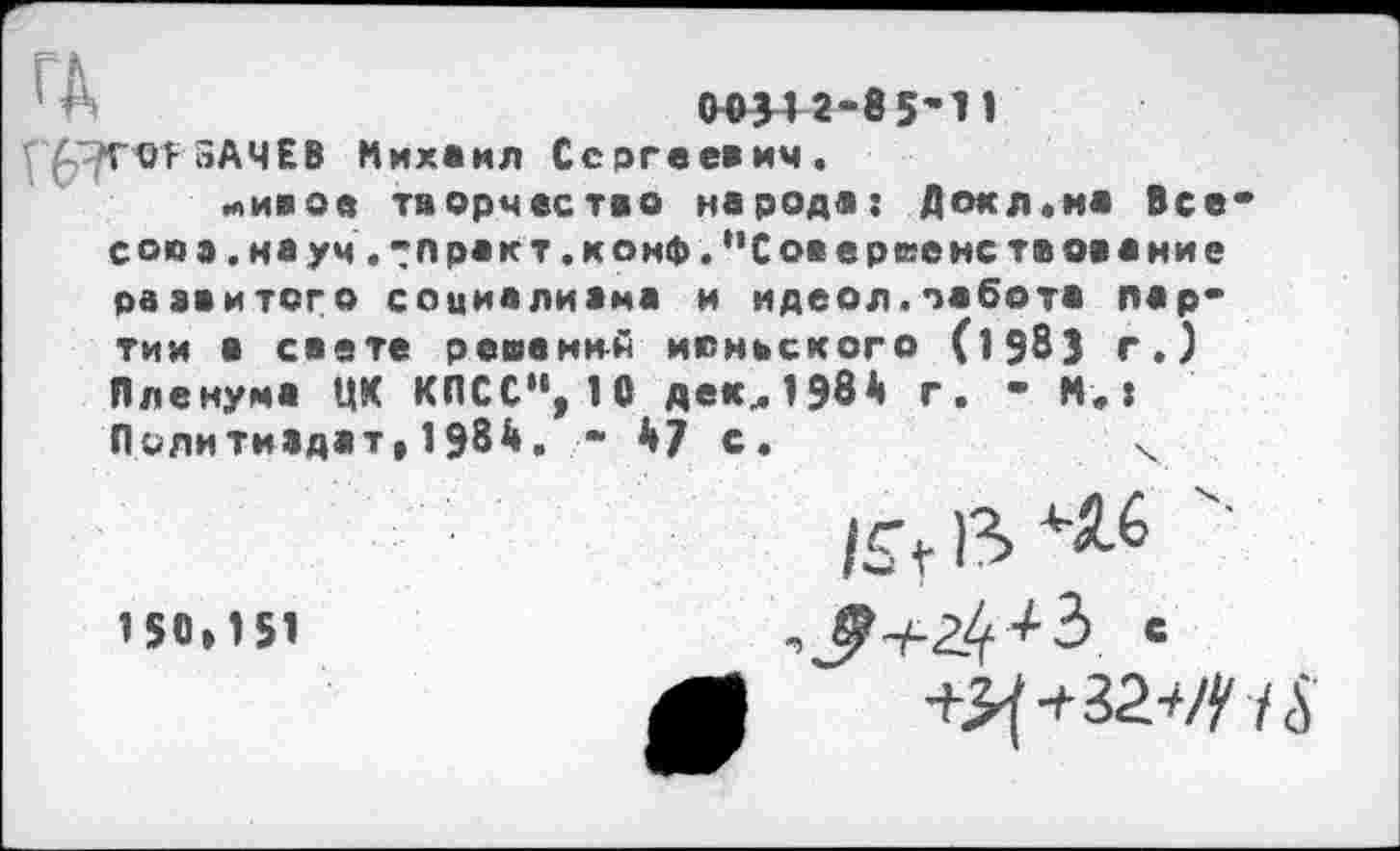 ﻿р/ГОГьАЧЕВ Михаил Сергеевич.
мивое творчество народа: Докл«ма Все* союз. науч.ракт.конф. "Сове рее нс твование развитого социализма и идеол.забота пар* тии о свете решений июньского (1983 г.) Пленума ЦК КПСС“, 10 декл1984 г. - М.: Политиздат,1984. « 47 с.	ч
/£г)3> *16
150,151	С
ЛЛ +Ц+32.^1$